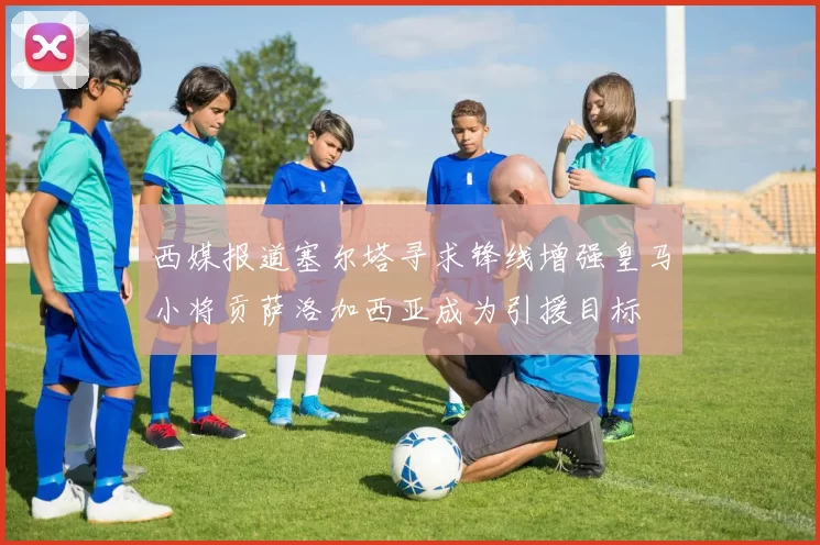 西媒报道塞尔塔寻求锋线增强皇马小将贡萨洛加西亚成为引援目标
