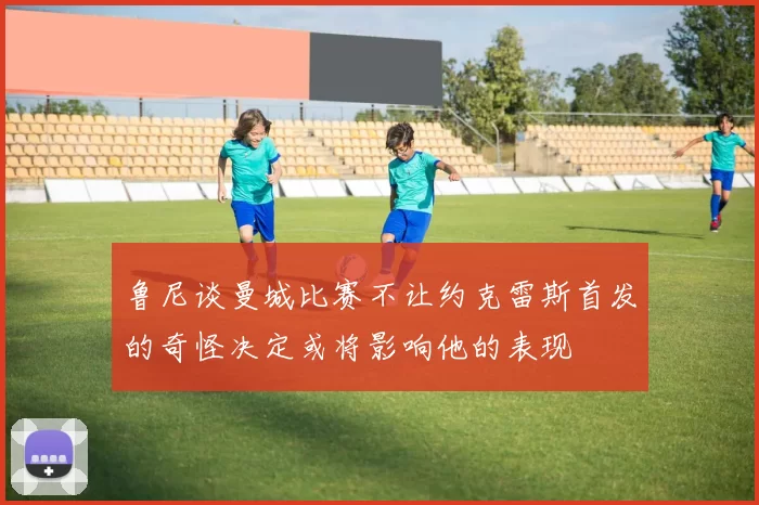 鲁尼谈曼城比赛不让约克雷斯首发的奇怪决定或将影响他的表现