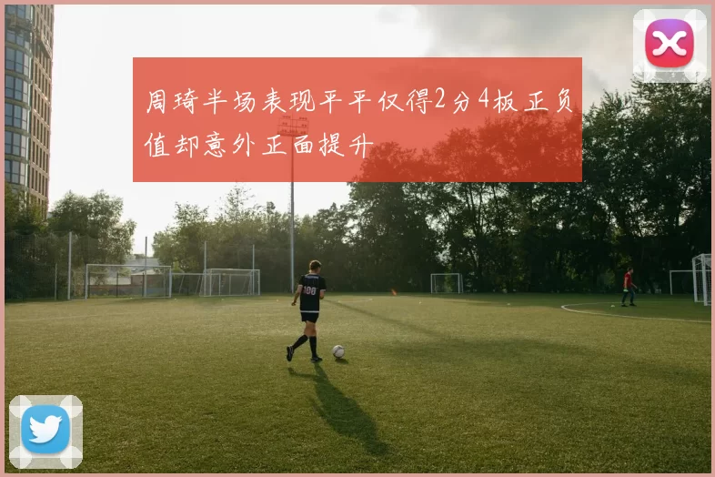 周琦半场表现平平仅得2分4板正负值却意外正面提升