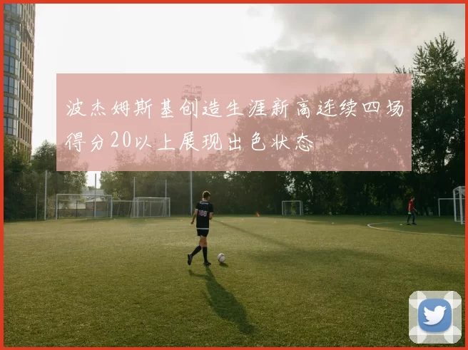波杰姆斯基创造生涯新高连续四场得分20以上展现出色状态