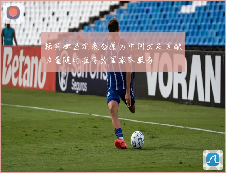 杨莉娜坚定表态愿为中国女足贡献力量随时准备为国家队服务