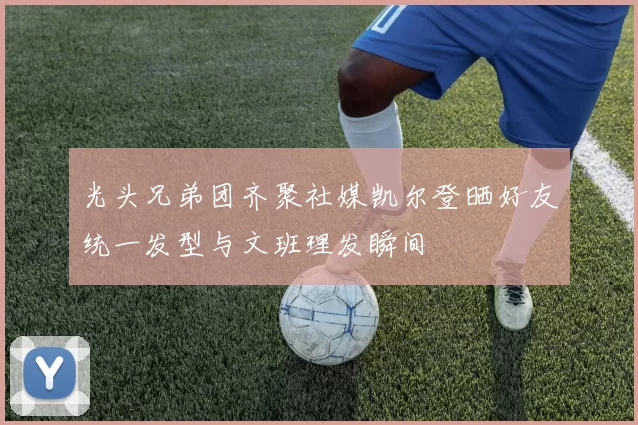 光头兄弟团齐聚社媒凯尔登晒好友统一发型与文班理发瞬间