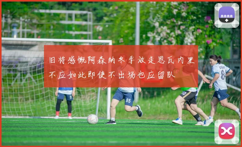 旧将感慨阿森纳冬季放走恩瓦内里不应如此即使不出场也应留队
