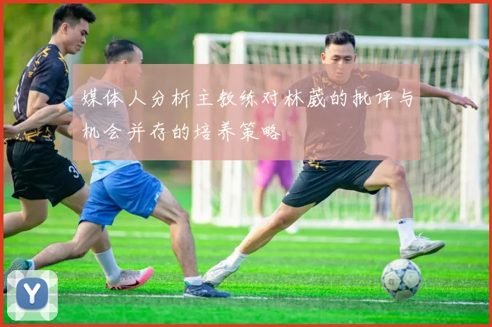 媒体人分析主教练对林葳的批评与机会并存的培养策略