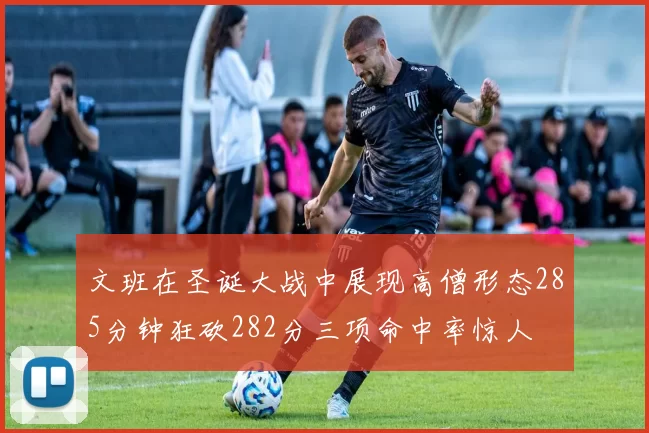 文班在圣诞大战中展现高僧形态285分钟狂砍282分三项命中率惊人