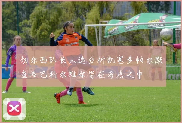 切尔西队长人选分析凯塞多帕尔默查洛巴科尔维尔皆在考虑之中
