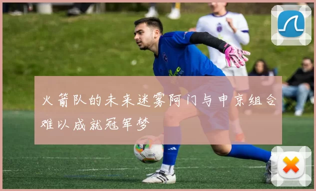 火箭队的未来迷雾阿门与申京组合难以成就冠军梦
