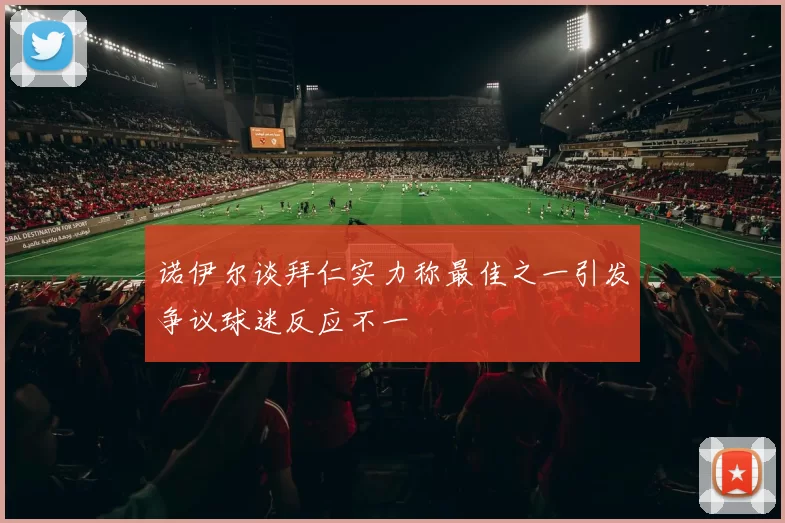 诺伊尔谈拜仁实力称最佳之一引发争议球迷反应不一