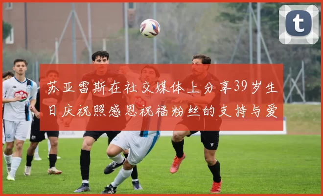 苏亚雷斯在社交媒体上分享39岁生日庆祝照感恩祝福粉丝的支持与爱护