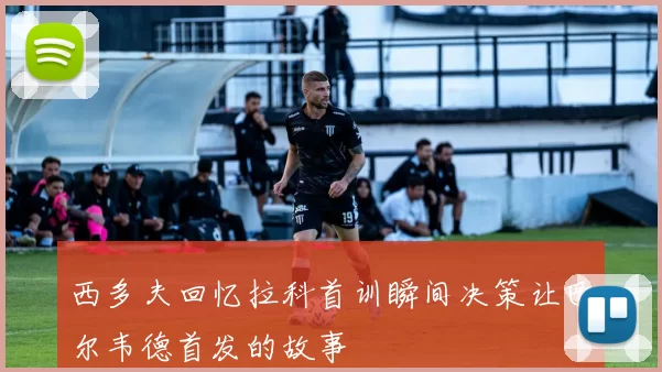 西多夫回忆拉科首训瞬间决策让巴尔韦德首发的故事