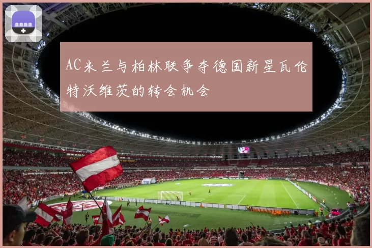 AC米兰与柏林联争夺德国新星瓦伦特沃维茨的转会机会