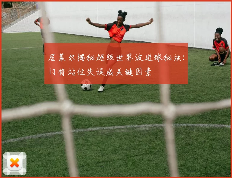 居莱尔揭秘超级世界波进球秘诀：门将站位失误成关键因素